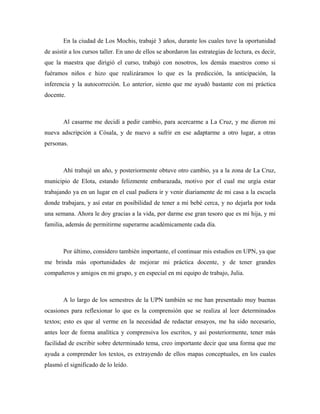 En la ciudad de Los Mochis, trabajé 3 años, durante los cuales tuve la oportunidad
de asistir a los cursos taller. En uno de ellos se abordaron las estrategias de lectura, es decir,
que la maestra que dirigió el curso, trabajó con nosotros, los demás maestros como si
fuéramos niños e hizo que realizáramos lo que es la predicción, la anticipación, la
inferencia y la autocorreción. Lo anterior, siento que me ayudó bastante con mi práctica
docente.



       Al casarme me decidí a pedir cambio, para acercarme a La Cruz, y me dieron mi
nueva adscripción a Cósala, y de nuevo a sufrir en ese adaptarme a otro lugar, a otras
personas.



       Ahí trabajé un año, y posteriormente obtuve otro cambio, ya a la zona de La Cruz,
municipio de Elota, estando felizmente embarazada, motivo por el cual me urgía estar
trabajando ya en un lugar en el cual pudiera ir y venir diariamente de mi casa a la escuela
donde trabajara, y así estar en posibilidad de tener a mi bebé cerca, y no dejarla por toda
una semana. Ahora le doy gracias a la vida, por darme ese gran tesoro que es mi hija, y mi
familia, además de permitirme superarme académicamente cada día.



       Por último, considero también importante, el continuar mis estudios en UPN, ya que
me brinda más oportunidades de mejorar mi práctica docente, y de tener grandes
compañeros y amigos en mi grupo, y en especial en mi equipo de trabajo, Julia.



       A lo largo de los semestres de la UPN también se me han presentado muy buenas
ocasiones para reflexionar lo que es la comprensión que se realiza al leer determinados
textos; esto es que al verme en la necesidad de redactar ensayos, me ha sido necesario,
antes leer de forma analítica y comprensiva los escritos, y así posteriormente, tener más
facilidad de escribir sobre determinado tema, creo importante decir que una forma que me
ayuda a comprender los textos, es extrayendo de ellos mapas conceptuales, en los cuales
plasmó el significado de lo leído.
 