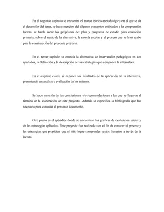 En el segundo capítulo se encuentra el marco teórico-metodológico en el que se da
el desarrollo del tema, se hace mención del algunos conceptos enfocados a la comprensión
lectora, se habla sobre los propósitos del plan y programa de estudio para educación
primaria, sobre el sujeto de la alternativa, la novela escolar y el proceso que se levó acabo
para la construcción del presente proyecto.



           En el tercer capítulo se enuncia la alternativa de intervención pedagógica en dos
apartados, la definición y la descripción de las estrategias que componen la alternativa.



           En el capítulo cuatro se exponen los resultados de la aplicación de la alternativa,
presentando un análisis y evaluación de los mismos.



           Se hace mención de las conclusiones y/o recomendaciones a las que se llegaron al
término de la elaboración de este proyecto. Además se específica la bibliografía que fue
necesaria para cimentar el presente documento.



           Otro punto es el apéndice donde se encuentran las graficas de evaluación inicial y
de las estrategias aplicadas. Éste proyecto fue realizado con el fin de conocer el proceso y
las estrategias que propician que el niño logre comprender textos literarios a través de la
lectura.
 