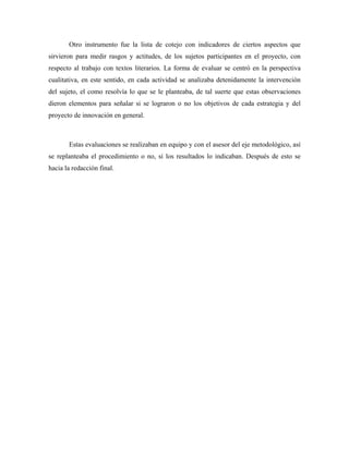 Otro instrumento fue la lista de cotejo con indicadores de ciertos aspectos que
sirvieron para medir rasgos y actitudes, de los sujetos participantes en el proyecto, con
respecto al trabajo con textos literarios. La forma de evaluar se centró en la perspectiva
cualitativa, en este sentido, en cada actividad se analizaba detenidamente la intervención
del sujeto, el como resolvía lo que se le planteaba, de tal suerte que estas observaciones
dieron elementos para señalar si se lograron o no los objetivos de cada estrategia y del
proyecto de innovación en general.



       Estas evaluaciones se realizaban en equipo y con el asesor del eje metodológico, así
se replanteaba el procedimiento o no, si los resultados lo indicaban. Después de esto se
hacia la redacción final.
 