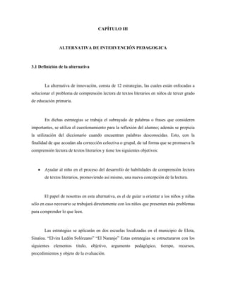 CAPÍTULO III



                ALTERNATIVA DE INTERVENCIÓN PEDAGOGICA



3.1 Definición de la alternativa



       La alternativa de innovación, consta de 12 estrategias, las cuales están enfocadas a
solucionar el problema de comprensión lectora de textos literarios en niños de tercer grado
de educación primaria.



       En dichas estrategias se trabaja el subrayado de palabras o frases que consideren
importantes, se utiliza el cuestionamiento para la reflexión del alumno; además se propicia
la utilización del diccionario cuando encuentran palabras desconocidas. Esto, con la
finalidad de que accedan ala corrección colectiva o grupal, de tal forma que se promueva la
comprensión lectora de textos literarios y tiene los siguientes objetivos:



   •   Ayudar al niño en el proceso del desarrollo de habilidades de comprensión lectora
       de textos literarios, promoviendo así mismo, una nueva concepción de la lectura.



       El papel de nosotras en esta alternativa, es el de guiar u orientar a los niños y niñas
sólo en caso necesario se trabajará directamente con los niños que presenten más problemas
para comprender lo que leen.



       Las estrategias se aplicarán en dos escuelas localizadas en el municipio de Elota,
Sinaloa. “Elvira Ledón Solórzano” “El Naranjo” Estas estrategias se estructuraron con los
siguientes   elementos    título,   objetivo,   argumento   pedagógico,      tiempo,   recursos,
procedimientos y objeto de la evaluación.
 