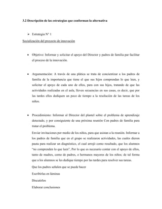3.2 Descripción de las estrategias que conforman la alternativa



       Estrategia N° 1

Socialización del proyecto de innovación



   •   Objetivo: Informar y solicitar el apoyo del Director y padres de familia par facilitar
       el proceso de la innovación.



   •   Argumentación: A través de una plática se trata de concientizar a los padres de
       familia de la importancia que tiene el que sus hijos comprendan lo que leen, y
       solicitar el apoyo de cada uno de ellos, para con sus hijos, tratando de que las
       actividades realizadas en el aula, lleven secuencias en sus casas, es decir, que por
       las tardes ellos dediquen un poco de tiempo a la resolución de las tareas de los
       niños.



   •   Procedimiento: Informar al Director del plantel sobre el problema de aprendizaje
       detectado, y por consiguiente de una próxima reunión Con padres de familia para
       tratar el problema.

       Enviar invitaciones por medio de los niños, para que asistan a la reunión. Informar a
       los padres de familia que en el grupo se realizaron actividades, las cuales dieron
       pauta para realizar un diagnóstico, el cual arrojó como resultado, que los alumnos
       “no comprenden lo que leen”, Por lo que es necesario contar con el apoyo de ellos,
       tanto de madres, como de padres, o hermanos mayores de los niños; de tal forma
       que a los alumnos se les dedique tiempo por las tardes para resolver sus tareas.

       Que los padres señalen que se puede hacer

       Escribirlas en láminas

       Discutirlos

       Elaborar conclusiones
 