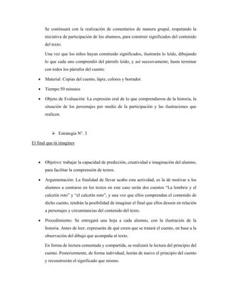 Se continuará con la realización de comentarios de manera grupal, respetando la
       iniciativa de participación de los alumnos, para construir significados del contenido
       del texto.

       Una vez que los niños hayan construido significados, ilustrarán lo leído, dibujando
       lo que cada uno comprendió del párrafo leído, y así sucesivamente, hasta terminar
       con todos los párrafos del cuento.

   •   Material: Copias del cuento, lápiz, colores y borrador.

   •   Tiempo:50 minutos

   •   Objeto de Evaluación: La expresión oral de lo que comprendieron de la historia, la
       situación de los personajes por medio de la participación y las ilustraciones que
       realicen.



               Estrategia N°. 3

El final que tú imagines



   •   Objetivo: trabajar la capacidad de predicción, creatividad e imaginación del alumno,
       para facilitar la comprensión de textos.

   •   Argumentación: La finalidad de llevar acabo esta actividad, es la de motivar a los
       alumnos a centrarse en los textos en este caso serán dos cuentos “La lombriz y el
       calcetín roto” y “el calcetín roto”, y una vez que ellos comprendan el contenido de
       dicho cuento, tendrán la posibilidad de imaginar el final que ellos deseen en relación
       a personajes y circunstancias del contenido del texto.

   •   Procedimiento: Se entregará una hoja a cada alumno, con la ilustración de la
       historia. Antes de leer, expresarán de qué creen que se tratará el cuento, en base a la
       observación del dibujo que acompaña al texto.

       En forma de lectura comentada y compartida, se realizará la lectura del principio del
       cuento. Posteriormente, de forma individual, leerán de nuevo el principio del cuento
       y reconstruirán el significado que mismo.
 