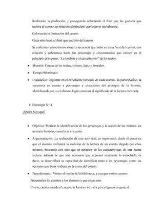 Realizarán la predicción, y proseguirán redactando el final que les gustaría que
        tuviera el cuento, en relación al principio que leyeron inicialmente.

        Colorearán la ilustración del cuento.

        Cada niño leerá el final que escribió del cuento.

        Se realizarán comentarios sobre la secuencia que hubo en cada final del cuento, con
        relación y coherencia hacia los personajes y circunstancias que existen en el
        principio del cuento, “La lombriz y el calcetín roto” de los textos.

   •    Material: Copias de los textos, colores, lápiz y borrador.

   •    Tiempo:90 minutos

   •    Evaluación: Registrar en el expediente personal de cada alumno, la participación, la
        secuencia en cuanto a personajes y situaciones del principio de la historia,
        identificando así, si el alumno logró construir el significado de la lectura realizada.



        Estrategia N° 4

¿Quién hizo qué?



   •    Objetivo: Motivar la identificación de los personajes y la acción de los mismos, en
        un texto literario, como lo es el cuento.

   •    Argumentación: La realización de esta actividad, es importante, desde el punto en
        que el alumno disfrutará la audición de la lectura de un cuento elegido por ellos
        mismos, buscando con esto que se percaten de las características de una buena
        lectura; además de que será necesario que expresen oralmente lo escuchado, es
        decir, se desarrollará su capacidad de identificar tanto a los personajes, como las
        acciones que éstos realicen en la trama del cuento.

   •    Procedimiento: Visitar el rincón de la biblioteca, y escoger varios cuentos.

       Presentarles los cuentos a los alumnos y que elijan uno.

       Una vez seleccionado el cuento, se leerá en voz alta para el grupo en general.
 