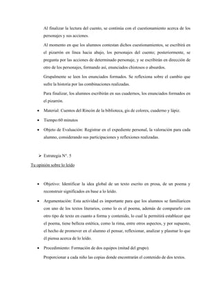Al finalizar la lectura del cuento, se continúa con el cuestionamiento acerca de los
       personajes y sus acciones.

       Al momento en que los alumnos contestan dichos cuestionamientos, se escribirá en
       el pizarrón en línea hacia abajo, los personajes del cuento; posteriormente, se
       pregunta por las acciones de determinado personaje, y se escribirán en dirección de
       otro de los personajes, formando así, enunciados chistosos o absurdos.

       Grupalmente se leen los enunciados formados. Se reflexiona sobre el cambio que
       sufre la historia por las combinaciones realizadas.

       Para finalizar, los alumnos escribirán en sus cuadernos, los enunciados formados en
       el pizarrón.

   •   Material: Cuentos del Rincón de la biblioteca, gis de colores, cuaderno y lápiz.

   •   Tiempo:60 minutos

   •   Objeto de Evaluación: Registrar en el expediente personal, la valoración para cada
       alumno, considerando sus participaciones y reflexiones realizadas.



       Estrategia N°. 5

Tu opinión sobre lo leído



   •   Objetivo: Identificar la idea global de un texto escrito en prosa, de un poema y
       reconstruir significados en base a lo leído.

   •   Argumentación: Esta actividad es importante para que los alumnos se familiaricen
       con uno de los textos literarios, como lo es el poema, además de compararlo con
       otro tipo de texto en cuanto a forma y contenido, lo cual le permitirá establecer que
       el poema, tiene belleza estética, como la rima, entre otros aspectos, y por supuesto,
       el hecho de promover en el alumno el pensar, reflexionar, analizar y plasmar lo que
       él piensa acerca de lo leído.

   •   Procedimiento: Formación de dos equipos (mitad del grupo).

       Proporcionar a cada niño las copias donde encontrarán el contenido de dos textos.
 