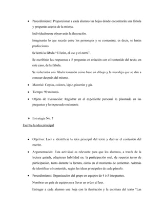 •   Procedimiento: Proporcionar a cada alumno las hojas donde encontrarán una fábula
       y preguntas acerca de la misma.

       Individualmente observarán la ilustración.

       Imaginarán lo que sucede entre los personajes y se comentará, es decir, se harán
       predicciones.

       Se leerá la fábula “El león, el oso y el zorro”.

       Se escribirán las respuestas a 5 preguntas en relación con el contenido del texto, en
       este caso, de la fábula.

       Se redactarán una fábula tomando como base un dibujo y la moraleja que se dan a
       conocer después del mismo.

   •   Material: Copias, colores, lápiz, pizarrón y gis.

   •   Tiempo: 90 minutos.

   •   Objeto de Evaluación: Registrar en el expediente personal lo plasmado en las
       preguntas y lo expresado oralmente.



       Estrategia No. 7

Escribe la idea principal



   •   Objetivo: Leer e identificar la idea principal del texto y derivar el contenido del
       escrito.

   •   Argumentación: Esta actividad es relevante para que los alumnos, a través de la
       lectura guiada, adquieran habilidad en. la participación oral, de respetar turno de
       participación, tanto durante la lectura, como en el momento de comentar. Además
       de identificar el contenido, según las ideas principales de cada párrafo.

   •   Procedimiento: Organización del grupo en equipos de 4 ó 5 integrantes.

       Nombrar un guía de equipo para llevar un orden al leer.

       Entregar a cada alumno una hoja con la ilustración y la escritura del texto “Las
 