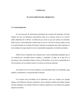 CAPÍTULO I



                         PLANTEAMIENTO DEL PROBLEMA




1.1 Contextualización



       En este proyecto de intervención participan dos escuelas del municipio de Elota,
Sinaloa; las dos con diferentes características tanto en su interior como en su exterior,
ambas dependen de la SEPyC, la diferencia que existe es que una cuenta con materiales
básicos para su funcionamiento, mientras que la otra no. Una de las razones puede ser que
la escuela ubicada en el campo El Naranjo, pertenece al programa para niños migrantes el
cual combate el rezago educativo en las comunidades marginadas con familias jornaleras.



       Pueblo Nuevo, Zoquititán está compuesto por varias comunidades pequeñas que en
su momento por necesidad fueron reunidas y cambiadas al lugar en el que hoy se
encuentran. Esta comunidad colinda al norte con Potrerillos, al sur con la comunidad de la
Cruz, poniente con la carretera costera y al oriente con terrenos agrícolas.



       En relación con los servicios públicos, esta localidad cuenta con alumbrado; agua
potable y actualmente se está gestionando el drenaje.



       Con respecto alas actividades de los habitantes, estas son variadas, por ejemplo
algunos son enfermeras, doctores, profesores, otros se dedican a labores del campo, algunos
más han emigrado a los Estados Unidos de América, dejando así a sus familias por grandes
espacios de tiempo.
 