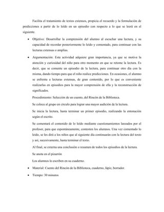 Facilita el tratamiento de textos extensos, propicia el recuerdo y la formulación de
predicciones a partir de lo leído en un episodio con respecto a lo que se leerá en el
siguiente.

   •   Objetivo: Desarrollar la comprensión del alumno al escuchar una lectura, y su
       capacidad de recordar posteriormente lo leído y comentado, para continuar con las
       lecturas extensas o amplias.

   •   Argumentación: Esta actividad adquiere gran importancia, ya que se motiva la
       atención y curiosidad del niño para otro momento en que se retome la lectura. Es
       decir, que se comente un episodio de la lectura, para continuar otro día con la
       misma, dando tiempo para que el niño realice predicciones. En ocasiones, el alumno
       se enfrenta a lecturas extensas, de gran contenido, por lo que es conveniente
       realizarlas en episodios para la mayor comprensión de ella y la reconstrucción de
       significados.

       Procedimiento: Selección de un cuento, del Rincón de la Biblioteca.

       Se coloca al grupo en círculo para lograr una mayor audición de la lectura.

       Se inicia la lectura, hasta terminar un primer episodio, realizando la entonación
       según el escrito.

       Se comentará el contenido de lo leído mediante cuestionamientos lanzados por el
       profesor, para que espontáneamente, contesten los alumnos. Una vez comentado lo
       leído, se les dirá a los niños que al siguiente día continuarán con la lectura del texto
       y así, sucesivamente, hasta terminar el texto.

       Al final, se externa una conclusión o resumen de todos los episodios de la lectura.

       Se anota en el pizarrón

       Los alumnos lo escriben en su cuaderno.

   •   Material: Cuento del Rincón de la Biblioteca, cuaderno, lápiz, borrador.

   •   Tiempo: 30 minutos
 