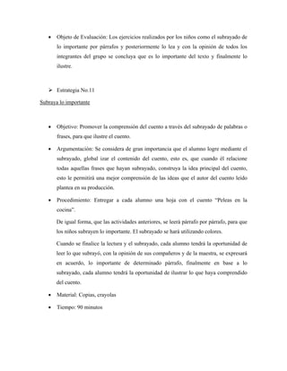 •   Objeto de Evaluación: Los ejercicios realizados por los niños como el subrayado de
       lo importante por párrafos y posteriormente lo lea y con la opinión de todos los
       integrantes del grupo se concluya que es lo importante del texto y finalmente lo
       ilustre.



       Estrategia No.11

Subraya lo importante



   •   Objetivo: Promover la comprensión del cuento a través del subrayado de palabras o
       frases, para que ilustre el cuento.

   •   Argumentación: Se considera de gran importancia que el alumno logre mediante el
       subrayado, global izar el contenido del cuento, esto es, que cuando él relacione
       todas aquellas frases que hayan subrayado, construya la idea principal del cuento,
       esto le permitirá una mejor comprensión de las ideas que el autor del cuento leído
       plantea en su producción.

   •   Procedimiento: Entregar a cada alumno una hoja con el cuento “Peleas en la
       cocina”.

       De igual forma, que las actividades anteriores, se leerá párrafo por párrafo, para que
       los niños subrayen lo importante. El subrayado se hará utilizando colores.

       Cuando se finalice la lectura y el subrayado, cada alumno tendrá la oportunidad de
       leer lo que subrayó, con la opinión de sus compañeros y de la maestra, se expresará
       en acuerdo, lo importante de determinado párrafo, finalmente en base a lo
       subrayado, cada alumno tendrá la oportunidad de ilustrar lo que haya comprendido
       del cuento.

   •   Material: Copias, crayolas

   •   Tiempo: 90 minutos
 