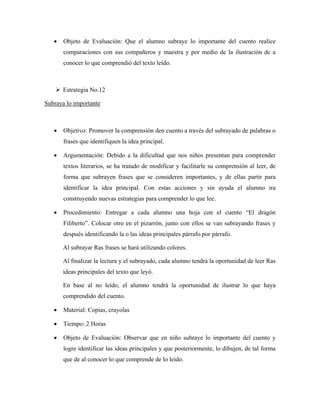 •   Objeto de Evaluación: Que el alumno subraye lo importante del cuento realice
       comparaciones con sus compañeros y maestra y por medio de la ilustración de a
       conocer lo que comprendió del texto leído.



       Estrategia No.12

Subraya lo importante



   •   Objetivo: Promover la comprensión den cuento a través del subrayado de palabras o
       frases que identifiquen la idea principal.

   •   Argumentación: Debido a la dificultad que nos niños presentan para comprender
       textos literarios, se ha tratado de modificar y facilitarle su comprensión al leer, de
       forma que subrayen frases que se consideren importantes, y de ellas partir para
       identificar la idea principal. Con estas acciones y sin ayuda el alumno ira
       construyendo nuevas estrategias para comprender lo que lee.

   •   Procedimiento: Entregar a cada alumno una hoja con el cuento “El dragón
       Filiberto”. Colocar otro en el pizarrón, junto con ellos se van subrayando frases y
       después identificando la o las ideas principales párrafo por párrafo.

       Al subrayar Ras frases se hará utilizando colores.

       Al finalizar la lectura y el subrayado, cada alumno tendrá la oportunidad de leer Ras
       ideas principales del texto que leyó.

       En base al no leído, el alumno tendrá la oportunidad de ilustrar lo que haya
       comprendido del cuento.

   •   Material: Copias, crayolas

   •   Tiempo: 2 Horas

   •   Objeto de Evaluación: Observar que en niño subraye lo importante del cuento y
       logre identificar las ideas principales y que posteriormente, lo dibujen, de tal forma
       que de al conocer lo que comprende de lo leído.
 