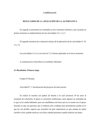 CAPÍTULO IV



           RESULTADOS DE LA APLICACIÓN DE LA ALTERNATIVA



       En seguida se presentan los resultados en tres momentos distintos y por escuelas en
primer momento se implementaron de tres actividades: la 1, 2 y 3.



       El segundo momento de evaluación incluye de la aplicación de las actividades 9, 10,
11 y 12.



       Las actividades 4, 5 y 6, así como la 7 y 8 fueron aplicadas en el tercer momento.



       A continuación se describen los resultados obtenidos:



4.1 Resultados: Primera etapa



       Campo El Naranjo



       Actividad N° 1: Socialización del proyecto de intervención



       Se realizó la reunión con padres de familia a la cual asistieron 10 de estos al
momento de solicitarles el apoyo se mostraron indiferentes, pues algunos no entendían de
lo que se les estaba hablando, pues son analfabetas esto hace que no se cuente con el apoyo
deseado ya que son personas que se dedican solo a trabajar pero prometieron ayudar en lo
que les sea posible, aspecto que considero de gran importancia ya que aunque no saben
escribir ni leer, podrán motivar a sus hijos estando presentes cuando realicen sus tareas.
 