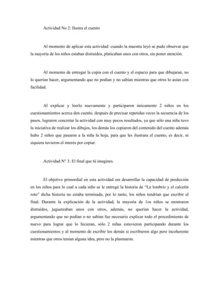 Actividad No 2: Ilustra el cuento



       Al momento de aplicar esta actividad: cuando la maestra leyó se pudo observar que
la mayoría de los niños estaban distraídos, platicaban unos con otros, sin poner atención.



       Al momento de entregar la copia con el cuento y el espacio para que dibujaran, no
lo querían hacer, argumentando que no podían y no sabían mientras que otros lo asían con
facilidad.



       Al explicar y leerlo nuevamente y participaron únicamente 2 niños en los
cuestionamientos acerca den cuento, después de precisar repetidas veces la secuencia de los
pasos, lograron concretar la actividad con muy pocos resultados, ya que sólo una niña tuvo
la iniciativa de realizar los dibujos, los demás los copiaron del contenido del cuento además
hubo 2 niños que pasaron a la niña la hoja, para que les ilustrara el cuento, es decir, ni
siquiera tuvieron el interés por copiar.



       Actividad N° 3: El final que tú imagines.



       El objetivo primordial en esta actividad era desarrollar la capacidad de predicción
en los niños para lo cual a cada niño se le entregó la historia de “La lombriz y el calcetín
roto” dicha historia no estaba terminada, por lo tanto, los niños tendrían que escribir el
final. Durante la explicación de la actividad, la mayoría de 1os niños se mostraron
distraídos, jugueteaban unos con otros, además, no querían hacer la actividad,
argumentando que no podían o no sabían fue necesario explicar todo el procedimiento de
nuevo para lograr que lo hicieran, sólo 2 niñas estuvieron participando durante los
cuestionamientos y al momento de escribir los demás si escribieron algo pero incoherente
mientras que otros tenían alguna idea, pero no la plasmaron.
 