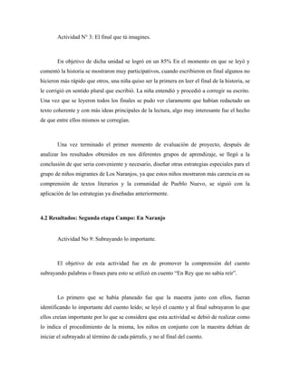 Actividad N° 3: El final que tú imagines.



       En objetivo de dicha unidad se logró en un 85% En el momento en que se leyó y
comentó la historia se mostraron muy participativos, cuando escribieron en final algunos no
hicieron más rápido que otros, una niña quiso ser la primera en leer el final de la historia, se
le corrigió en sentido plural que escribió. La niña entendió y procedió a corregir su escrito.
Una vez que se leyeron todos los finales se pudo ver claramente que habían redactado un
texto coherente y con más ideas principales de la lectura, algo muy interesante fue el hecho
de que entre ellos mismos se corregían.



       Una vez terminado el primer momento de evaluación de proyecto, después de
analizar los resultados obtenidos en nos diferentes grupos de aprendizaje, se llegó a la
conclusión de que seria conveniente y necesario, diseñar otras estrategias especiales para el
grupo de niños migrantes de Los Naranjos, ya que estos niños mostraron más carencia en su
comprensión de textos literarios y la comunidad de Pueblo Nuevo, se siguió con la
aplicación de las estrategias ya diseñadas anteriormente.



4.2 Resultados: Segunda etapa Campo: En Naranjo


       Actividad No 9: Subrayando lo importante.



       El objetivo de esta actividad fue en de promover la comprensión del cuento
subrayando palabras o frases para esto se utilizó en cuento “En Rey que no sabía reír”.



       Lo primero que se había planeado fue que la maestra junto con ellos, fueran
identificando lo importante del cuento leído; se leyó el cuento y al final subrayaron lo que
ellos creían importante por lo que se considera que esta actividad se debió de realizar como
lo indica el procedimiento de la misma, los niños en conjunto con la maestra debían de
iniciar el subrayado al término de cada párrafo, y no al final del cuento.
 