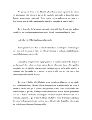 Ya que de esta forma se les dificultó señalar lo que creían importante del mismo,
por consiguiente será necesario que en las siguientes actividades a desarrollar, como
docentes tengamos más creatividad y de ser posible respetar cada uno de nos pasos en el
desarrollo de las actividades, ya que de ello depende el resultados de las actividades.



       En el desarrollo de la presente actividad existió dificultad de una mala audición
causada por una bomba de agua que se encuentra ubicada enseguida del aula de clases.



       Actividad No. 10 La llegada de una hermanita.



       Como ya se mencionó dada la dificultad de audición causada por la bomba de agua,
nos vimos en la necesidad de citar a los niños previamente en un lugar donde hubiera más
tranquilidad, es decir, menos ruido.



       Así que bajo una grandísima higuera, se inició la lectura del cuento “La llegada de
una hermanita”. Los niños estuvieron atentos; fueron subrayando frases o bien palabras
importantes en esta ocasión, estuvieron más participativos que en la sesión anterior; se
mostraron más interesados en el cuento, se pudo percibir que de esta manera iban
comprendiendo el contenido del texto.



       En esta actividad los niños dibujarían lo que entendieron del cuento o lo que más les
haya gustadlo del mismo. Algunos niños argumentaron que no sabían dibujar por lo que se
les motivó y se les pidió que lo hicieran como pudieran, es decir, como les quedara iba a ser
un buen dibujo, ya que seria un trabajo hecho con el esfuerzo de ellos mismos, por lo tanto,
cada uno se dispuso a realizarlo; en su mayoría estuvieron muy bien relacionándolos con el
contenido del cuento, lo que evidenció el logro del objetivo inicial de esta actividad el cual
fue promover la comprensión del cuento a través del subrayadlo de palabras o frases para
que posteriormente ilustraron lo comprendido.
 