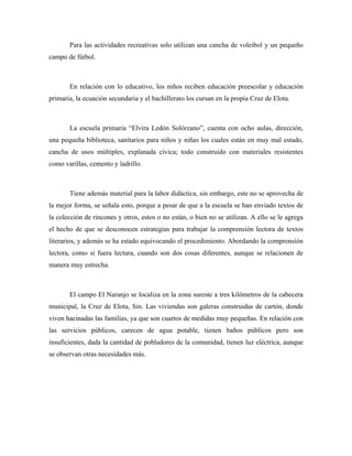 Para las actividades recreativas solo utilizan una cancha de voleibol y un pequeño
campo de fútbol.



       En relación con lo educativo, los niños reciben educación preescolar y educación
primaria, la ecuación secundaria y el bachillerato los cursan en la propia Cruz de Elota.



       La escuela primaria “Elvira Ledón Solórzano”, cuenta con ocho aulas, dirección,
una pequeña biblioteca, sanitarios para niños y niñas los cuales están en muy mal estado,
cancha de usos múltiples, explanada cívica; todo construido con materiales resistentes
como varillas, cemento y ladrillo.



       Tiene además material para la labor didáctica, sin embargo, este no se aprovecha de
la mejor forma, se señala esto, porque a pesar de que a la escuela se han enviado textos de
la colección de rincones y otros, estos o no están, o bien no se utilizan. A ello se le agrega
el hecho de que se desconocen estrategias para trabajar la comprensión lectora de textos
literarios, y además se ha estado equivocando el procedimiento. Abordando la comprensión
lectora, como si fuera lectura, cuando son dos cosas diferentes, aunque se relacionen de
manera muy estrecha.



       El campo El Naranjo se localiza en la zona sureste a tres kilómetros de la cabecera
municipal, la Cruz de Elota, Sin. Las viviendas son galeras construidas de cartón, donde
viven hacinadas las familias, ya que son cuartos de medidas muy pequeñas. En relación con
las servicios públicos, carecen de agua potable, tienen baños públicos pero son
insuficientes, dada la cantidad de pobladores de la comunidad, tienen luz eléctrica, aunque
se observan otras necesidades más.
 