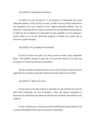 Actividad No 9: Subrayando lo importante.



       El objetivo de esta actividad fue el de promover la comprensión del cuento
subrayando palabras o frases. Se leyó el cuento, se pidió al leer que fueran subrayando lo
mas importantes de no que contenía en texto. Algunos subrayaron palabras, otros las
encerraron. Terminando de leer el cuento y teniendo una serie de palabras desconocidas, se
les pidió que las investigaran en el diccionario fue muy agradable ver como empiezan a
mostrar interés en el uso del diccionario, empiezan a entender que cuando algo se
desconoce se puede investigar.



       Actividad No. 10: La llegada de una hermanita.



       Se inició la lectura del cuento. Los niños estuvieron atentos, fueron subrayando
frases o bien palabras, después al igual que en la actividad anterior se les pidió que
investigaran en el diccionario las que no entendieran.



       De esta actividad lo más importante fue que nos niño al revisar en el diccionario nos
significados de las palabras subrayadas entendieron de mejor manera en texto Reído.



       Actividad No.11 Peleas en la cocina



       En esta lectura se les pidió subrayar lo importante de cada estrofa de tal suerte los
niños fueron localizando una serie de palabras y frases, que después investigaron el
diccionario. Se pudo detectar que algunos de ellos han ido escribiendo estas palabras en los
cuadernos.



       En ellos se detecta que ya le han encontrado la utilidad del diccionario cuando se lee
y se deírectalt1l palabras de las cuales se desconoce el significado.
 
