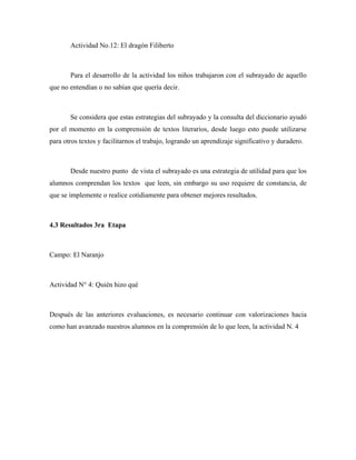 Actividad No.12: El dragón Filiberto



       Para el desarrollo de la actividad los niños trabajaron con el subrayado de aquello
que no entendían o no sabían que quería decir.



       Se considera que estas estrategias del subrayado y la consulta del diccionario ayudó
por el momento en la comprensión de textos literarios, desde luego esto puede utilizarse
para otros textos y facilitarnos el trabajo, logrando un aprendizaje significativo y duradero.



       Desde nuestro punto de vista el subrayado es una estrategia de utilidad para que los
alumnos comprendan los textos que leen, sin embargo su uso requiere de constancia, de
que se implemente o realice cotidiamente para obtener mejores resultados.



4.3 Resultados 3ra Etapa



Campo: El Naranjo



Actividad N° 4: Quién hizo qué



Después de las anteriores evaluaciones, es necesario continuar con valorizaciones hacia
como han avanzado nuestros alumnos en la comprensión de lo que leen, la actividad N. 4
 