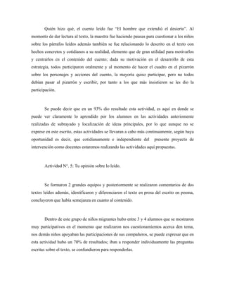 Quién hizo qué, el cuento leído fue “El hombre que extendió el desierto”. Al
momento de dar lectura al texto, la maestra fue haciendo pausas para cuestionar a los niños
sobre los párrafos leídos además también se fue relacionando lo descrito en el texto con
hechos concretos y cotidianos a su realidad, elemento que de gran utilidad para motivarlos
y centrarlos en el contenido del cuento; dada su motivación en el desarrollo de esta
estrategia, todos participaron oralmente y al momento de hacer el cuadro en el pizarrón
sobre los personajes y acciones del cuento, la mayoría quiso participar, pero no todos
debían pasar al pizarrón y escribir, por tanto a los que más insistieron se les dio la
participación.



       Se puede decir que en un 93% dio resultado esta actividad, es aquí en donde se
puede ver claramente lo aprendido por los alumnos en las actividades anteriomente
realizadas de subrayado y localización de ideas principales, por lo que aunque no se
exprese en este escrito, estas actividades se llevaran a cabo más continuamente, según haya
oportunidad es decir, que cotidianamente e independiente del        presente proyecto de
intervención como docentes estaremos realizando las actividades aquí propuestas.



       Actividad N°. 5: Tu opinión sobre lo leído.



       Se formaron 2 grandes equipos y posteriormente se realizaron comentarios de dos
textos leídos además, identificaron y diferenciaron el texto en prosa del escrito en poema,
concluyeron que había semejanza en cuanto al contenido.



       Dentro de este grupo de niños migrantes hubo entre 3 y 4 alumnos que se mostraron
muy participativos en el momento que realizaron nos cuestionamientos acerca den tema,
nos demás niños apoyaban las participaciones de sus compañeros, se puede expresar que en
esta actividad hubo un 70% de resultados; iban a responder individuamente las preguntas
escritas sobre el texto, se confundieron para responderlas.
 
