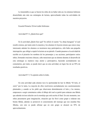 Lo lamentable es que se fueron los niños de no haber sido así, los alumnos hubieran
desarrollado aún más sus estrategias de lectura, aprovechando todas las actividades de
nuestros proyectos.



       Escuela Primaria: Elvira Ledón Solórzano



       Actividad N° 4: ¿Quién hizo qué?



       En la actividad ¿Quién hizo qué? Se utilizó el cuento “La abeja haragana” el cual
resultó extenso, por tanto entre la maestra y los alumnos lo leyeron mismo que estuvo muy
interesante además los alumnos se mostraron muy participativos, sólo hubo una pequeña
interrupción, que obligó a repetir la lectura en un párrafo. Cuando pasamos a la actividad de
escribir en el pizarrón los nombres de los personajes y sus acciones, participaron varios
niños, formando oraciones chuscas, cabe mencionar que un alumno durante el desarrollo de
esta estrategia se mantuvo muy atento y participativo, haciendo acertadamente sus
comentarios, por tanto, se puede decir que en esta actividad, en logro fue de un 95% de
resultados positivos.



       Actividad N° 5: Tu opinión sobre lo leído.



       En esta actividad cada alumno tuvo la oportunidad de leer la fábula “El león, el
zorro” por lo tanto, La mayoría de ellos resolvieron acertadamente nos cuestionamiento
planteados y cuando se les pidió que observaran detenidamente al león y los ratones,
empezaron a surgir comentarios sobre el dibujo del cual se partió para redactar una fábula
que además tuviera relación con la moraleja que está escrita al final. En este momento, nos
niños presentaron gran imaginación, situación que las llevó como grupo a redactar una
bonita fábula, además se promovió et conocimiento del mensaje que nos enseñan Has
fábulas, con esto se puede afirmar que en este grupo se alcanzó un 95% de
aprovechamiento.
 
