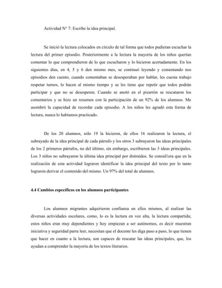 Actividad N° 7: Escribe la idea principal.



       Se inició la lectura colocados en círculo de tal forma que todos pudieran escuchar la
lectura del primer episodio. Posteriormente a la lectura la mayoría de los niños querían
comentar lo que comprendieron de lo que escucharon y lo hicieron acertadamente. En los
siguientes días, en 4, 5 y 6 den mismo mes, se continuó leyendo y comentando nos
episodios den cuento, cuando comentaban se desesperaban por hablar, les cuesta trabajo
respetar turnos, lo hacen al mismo tiempo y se les tiene que repetir que todos podrán
participar y que no se desesperen. Cuando se anotó en el pizarrón se rescataron los
comentarios y se hizo un resumen con la participación de un 92% de los alumnos. Me
asombró la capacidad de recordar cada episodio. A los niños les agradó esta forma de
lectura, nunca lo habíamos practicado.



       De los 20 alumnos, sólo 19 la hicieron, de ellos 16 realizaron la lectura, el
subrayado de la idea principal de cada párrafo y los otros 3 subrayaron las ideas principales
de los 2 primeros párrafos, no del último, sin embargo, escribieron las 3 ideas principales.
Los 3 niños no subrayaron la última idea principal por distraídos. Se consid1era que en la
realización de esta actividad lograron identificar la idea principal del texto por lo tanto
lograron derivar el contenido del mismo. Un 97% del total de alumnos.



4.4 Cambios específicos en los alumnos participantes



       Los alumnos migrantes adquirieron confianza en ellos mismos, al realizar las
diversas actividades escolares, como, lo es la lectura en voz alta, la lectura compartida;
estos niños eran muy dependientes y hoy empiezan a ser autónomos, es decir muestran
iniciativa y seguridad parra leer, necesitan que el docente les diga paso a paso, lo que tienen
que hacer en cuanto a la lectura, son capaces de rescatar las ideas principales, que, los
ayudan a comprender la mayoría de los textos literarios.
 