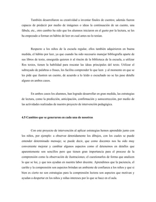 También desarrollaron su creatividad a inventar finales de cuentos; además fueron
capaces de predecir por medio de imágenes o ideas la continuación de un cuento, una
fábula, etc., otro cambio ha sido que los alumnos iniciaron en el gusto por la lectura, se les
ha empezado a formar en hábito de leer en cual antes no lo tenían.



       Respecto a los niños de la escuela regular, ellos también adquirieron en buena
medida, el hábito por leer, ya que cuando ha sido necesario manejar bibliografía aparte de
sus libros de texto, enseguida quieren ir al rincón de la biblioteca de la escuela, a utilizar
Ros textos, tienen la habilidad para rescatar las ideas principales del texto. Utilizar el
subrayado de palabras o frases, les facilita comprender lo que leen y al momento en que se
les pide que ilustren un cuento, de acuerdo a lo leído o escuchado no se les pase detalle
alguno en ambos casos.



       En ambos casos los alumnos, han logrado desarrollar en gran medida, las estrategias
de lectura, como la predicción, anticipación, confirmación y autocorrección, por medio de
las actividades realizadas de nuestro proyecto de intervención pedagógica.



4.5 Cambios que se generaron en cada una de nosotras



       Con este proyecto de intervención al aplicar estrategias hemos aprendido junto con
los niños, por ejemplo: a observar detenidamente los dibujos, con los cuales se puede
entender determinado mensaje; se puede decir, que como docentes nos ha sido muy
conveniente mejorar y cambiar algunos aspectos como el detenemos en detalles que
aparentemente son sencillos pero que tienen gran importancia para el proceso de la
comprensión como la observación de ilustraciones; el cuestionarlos de forma que analicen
lo que se lee, y que nos ayudan en nuestra labor docente. Aprendimos que la paciencia, el
cariño y la comprensión son aspectos brindan un ambiente de confianza a los niños y que si
bien es cierto no son estrategias para la comprensión lectora son aspectos que motivan y
ayudan a despertar en los niños y niñas intereses por lo que se hace en el aula.
 