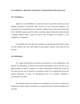 4.6 Facilitadores y dificultades encontrados a lo largo del desarrollo del proyecto.



4.6.1 Facilitadores.



       Algunos de los facilitadores se relacionan con la motivación personal por sacar
adelante el proyecto de innovación. Otro tiene que ver con la asesoría académica y los
comentarios de la comisión lectora de titulación. También el foro interno de la licenciatura
fue un facilitador, puesto que ahí revisamos y tomamos algunas ideas para nuestro proyecto
y además pudimos darnos cuenta del proceso que llevábamos con respecto a otros
compañeros y compañeras.



       Un facilitador más fue le apoyo de los padres y la participación de los niños y niñas,
sin ellos hubiera sido muy difícil lograr lo que propuso alcanzar como parte de este
proyecto.



4.6.2 Dificultades



       A lo largo del desarrollo del proyecto, encontramos, no sólo satisfacciones, sino
también con dificultades, las cuales nos han hecho desesperamos, una de ellas fue el que
algunos padres de familia, no apoyan a sus hijos, inculcándoles el hábito por la lectura y
otro factor que fue que los alumnos, no mostraron interés en la comprensión lectora, por
algunos distractores: el ruido, las interrupciones que en su momento impedían la
concentración a los niños.



       Otra dificultad fue que en ocasiones nos confundíamos en el como, en el proceso a
emplear para obtener mejores resultados en la comprensión que los alumnos lograban de lo
que leían.
 