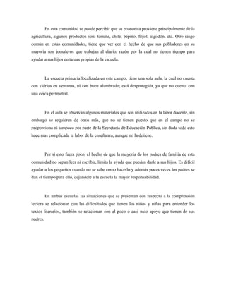 En esta comunidad se puede percibir que su economía proviene principalmente de la
agricultura, algunos productos son: tomate, chile, pepino, fríjol, algodón, etc. Otro rasgo
común en estas comunidades, tiene que ver con el hecho de que sus pobladores en su
mayoría son jornaleros que trabajan al diario, razón por la cual no tienen tiempo para
ayudar a sus hijos en tareas propias de la escuela.



          La escuela primaria localizada en este campo, tiene una sola aula, la cual no cuenta
con vidrios en ventanas, ni con buen alumbrado; está desprotegida, ya que no cuenta con
una cerca perimetral.



          En el aula se observan algunos materiales que son utilizados en la labor docente, sin
embargo se requieren de otros más, que no se tienen puesto que en el campo no se
proporciona ni tampoco por parte de la Secretaría de Educación Pública, sin duda todo esto
hace mas complicada la labor de la enseñanza, aunque no la detiene.



          Por si esto fuera poco, el hecho de que la mayoría de los padres de familia de esta
comunidad no sepan leer ni escribir, limita la ayuda que puedan darle a sus hijos. Es difícil
ayudar a los pequeños cuando no se sabe como hacerlo y además pocas veces los padres se
dan el tiempo para ello, dejándole a la escuela la mayor responsabilidad.



          En ambas escuelas las situaciones que se presentan con respecto a la comprensión
lectora se relacionan con las dificultades que tienen los niños y niñas para entender los
textos literarios, también se relacionan con el poco o casi nulo apoyo que tienen de sus
padres.
 