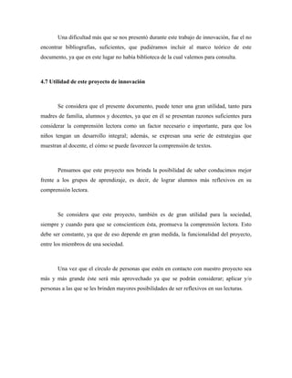 Una dificultad más que se nos presentó durante este trabajo de innovación, fue el no
encontrar bibliografías, suficientes, que pudiéramos incluir al marco teórico de este
documento, ya que en este lugar no había biblioteca de la cual valemos para consulta.



4.7 Utilidad de este proyecto de innovación



       Se considera que el presente documento, puede tener una gran utilidad, tanto para
madres de familia, alumnos y docentes, ya que en él se presentan razones suficientes para
considerar la comprensión lectora como un factor necesario e importante, para que los
niños tengan un desarrollo integral; además, se expresan una serie de estrategias que
muestran al docente, el cómo se puede favorecer la comprensión de textos.



       Pensamos que este proyecto nos brinda la posibilidad de saber conducimos mejor
frente a los grupos de aprendizaje, es decir, de lograr alumnos más reflexivos en su
comprensión lectora.



       Se considera que este proyecto, también es de gran utilidad para la sociedad,
siempre y cuando para que se conscienticen ésta, promueva la comprensión lectora. Esto
debe ser constante, ya que de eso depende en gran medida, la funcionalidad del proyecto,
entre los miembros de una sociedad.



       Una vez que el círculo de personas que estén en contacto con nuestro proyecto sea
más y más grande éste será más aprovechado ya que se podrán considerar; aplicar y/o
personas a las que se les brinden mayores posibilidades de ser reflexivos en sus lecturas.
 