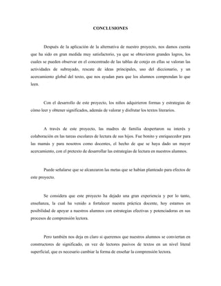 CONCLUSIONES



        Después de la aplicación de la alternativa de nuestro proyecto, nos damos cuenta
que ha sido en gran medida muy satisfactorio, ya que se obtuvieron grandes logros, los
cuales se pueden observar en el concentrado de las tablas de cotejo en ellas se valoran las
actividades de subrayado, rescate de ideas principales, uso del diccionario, y un
acercamiento global del texto, que nos ayudan para que los alumnos comprendan lo que
leen.



        Con el desarrollo de este proyecto, los niños adquirieron formas y estrategias de
cómo leer y obtener significados, además de valorar y disfrutar los textos literarios.



        A través de este proyecto, las madres de familia despertaron su interés y
colaboración en las tareas escolares de lectura de sus hijos. Fue bonito y enriquecedor para
las mamás y para nosotros como docentes, el hecho de que se haya dado un mayor
acercamiento, con el pretexto de desarrollar las estrategias de lectura en nuestros alumnos.



        Puede señalarse que se alcanzaron las metas que se habían planteado para efectos de
este proyecto.



        Se considera que este proyecto ha dejado una gran experiencia y por lo tanto,
enseñanza, la cual ha venido a fortalecer nuestra práctica docente, hoy estamos en
posibilidad de apoyar a nuestros alumnos con estrategias efectivas y potenciadoras en sus
procesos de comprensión lectora.



        Pero también nos deja en claro si queremos que nuestros alumnos se conviertan en
constructores de significado, en vez de lectores pasivos de textos en un nivel literal
superficial, que es necesario cambiar la forma de enseñar la comprensión lectora.
 