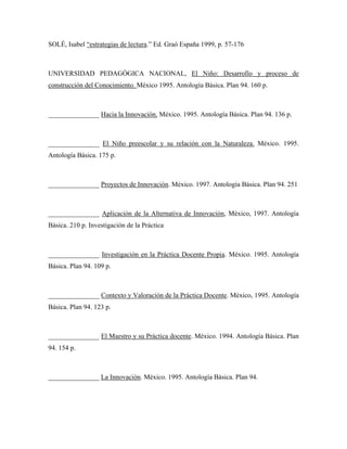 SOLÉ, Isabel “estrategias de lectura.” Ed. Graó España 1999, p. 57-176



UNIVERSIDAD PEDAGÓGICA NACIONAL, El Niño: Desarrollo y proceso de
construcción del Conocimiento. México 1995. Antología Básica. Plan 94. 160 p.



_______________ Hacia la Innovación. México. 1995. Antología Básica. Plan 94. 136 p.



_______________ El Niño preescolar y su relación con la Naturaleza. México. 1995.
Antología Básica. 175 p.



_______________ Proyectos de Innovación. México. 1997. Antología Básica. Plan 94. 251



_______________ Aplicación de la Alternativa de Innovación, México, 1997. Antología
Básica. 210 p. Investigación de la Práctica



_______________ Investigación en la Práctica Docente Propia. México. 1995. Antología
Básica. Plan 94. 109 p.



_______________ Contexto y Valoración de la Práctica Docente. México, 1995. Antología
Básica. Plan 94. 123 p.



_______________ El Maestro y su Práctica docente. México. 1994. Antología Básica. Plan
94. 154 p.



_______________ La Innovación. México. 1995. Antología Básica. Plan 94.
 