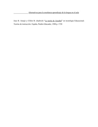 _______________ Alternativas para la enseñanza aprendizaje de la lengua en el aula



Joao B. Araujo y Clifon B. chadwich “La teoría de Ausubel” en tecnología Educacional.
Teorías de instrucción. España, Paidós Educador, 1988.p. 1728
 