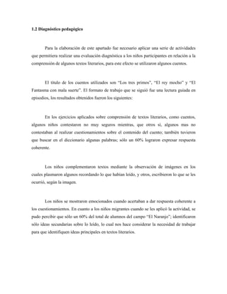 1.2 Diagnóstico pedagógico



       Para la elaboración de este apartado fue necesario aplicar una serie de actividades
que permitiera realizar una evaluación diagnóstica a los niños participantes en relación a la
comprensión de algunos textos literarios, para este efecto se utilizaron algunos cuentos.



       El título de los cuentos utilizados son “Los tres primos”, “El rey mocho” y “El
Fantasma con mala suerte”. El formato de trabajo que se siguió fue una lectura guiada en
episodios, los resultados obtenidos fueron los siguientes:



       En los ejercicios aplicados sobre comprensión de textos literarios, como cuentos,
algunos niños contestaron no muy seguros mientras, que otros sí, algunos mas no
contestaban al realizar cuestionamientos sobre el contenido del cuento; también tuvieron
que buscar en el diccionario algunas palabras; sólo un 60% lograron expresar respuesta
coherente.



       Los niños complementaron textos mediante la observación de imágenes en los
cuales plasmaron algunos recordando lo que habían leído, y otros, escribieron lo que se les
ocurrió, según la imagen.



       Los niños se mostraron emocionados cuando acertaban a dar respuesta coherente a
los cuestionamientos. En cuanto a los niños migrantes cuando se les aplicó la actividad, se
pudo percibir que sólo un 60% del total de alumnos del campo “El Naranjo”; identificaron
sólo ideas secundarias sobre lo leído, lo cual nos hace considerar la necesidad de trabajar
para que identifiquen ideas principales en textos literarios.
 