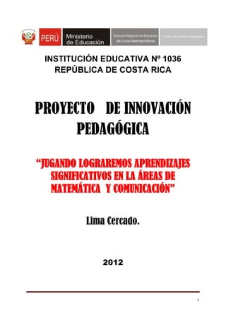 1
INSTITUCIÓN EDUCATIVA Nº 1036
REPÚBLICA DE COSTA RICA
PROYECTO DE INNOVACIÓN
PEDAGÓGICA
“JUGANDO LOGRAREMOS APRENDIZAJES
SIGNIFICATIVOS EN LA ÁREAS DE
MATEMÁTICA Y COMUNICACIÓN”
Lima Cercado.
2012
 
