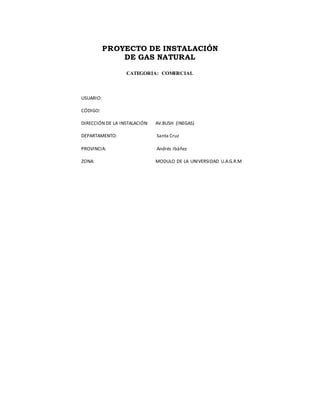 PROYECTO DE INSTALACIÓN
DE GAS NATURAL
CATEGORIA: COMERCIAL
USUARIO:
CÓDIGO:
DIRECCIÓN DE LA INSTALACIÓN: AV.BUSH (INEGAS)
DEPARTAMENTO: Santa Cruz
PROVINCIA: Andrés Ibáñez
ZONA: MODULO DE LA UNIVERSIDAD U.A.G.R.M
 