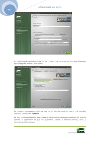 INSTALACION DE SUSE SERVER
Suse server
2013.
La función de la pestaña Instalación del cargador de arranque, es justo eso, diferentes
opciones para instalar GRUB o LILO.
En nuestro caso queremos instalar más de un tipo de escritorio, por lo que también
vamos a cambiar en Software…
En esta pantalla podemos seleccionar el software adicional que queremos en nuestro
sistema o desmarcar el que no queramos. Vamos a instalar Gnome y XFCE y
desmarcamos los juegos.
 