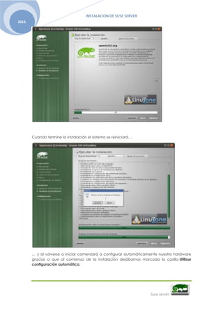 INSTALACION DE SUSE SERVER
Suse server
2013.
Cuando termine la instalación el sistema se reiniciará…
… y al volverse a iniciar comenzará a configurar automáticamente nuestro hardware
gracias a que al comienzo de la instalación dejábamos marcada la casilla Utilizar
configuración automática.
 