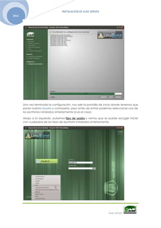 INSTALACION DE SUSE SERVER
Suse server
2013.
Una vez terminada la configuración, nos sale la pantalla de inicio donde tenemos que
poner nuestro Usuario y contraseña, pero antes de entrar podemos seleccionar uno de
los escritorios instalados anteriormente (si es el caso).
Abajo a la izquierda, pulsamos Tipo de sesión y vemos que se puede escoger iniciar
con cualquiera de los tipos de escritorio instalados anteriormente.
 