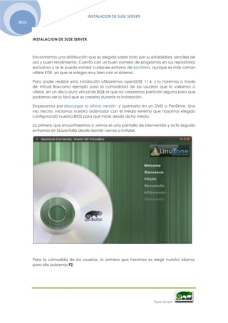 INSTALACION DE SUSE SERVER
Suse server
2013.
INSTALACION DE SUSE SERVER
Encontramos una distribución que es elegida sobre todo por su estabilidad, sencillez de
uso y buen rendimiento. Cuenta con un buen número de programas en sus repositorios
exclusivos y se le puede instalar cualquier entorno de escritorio, aunque es más común
utilizar KDE, ya que se integra muy bien con el sistema.
Para poder realizar esta instalación utilizaremos openSUSE 11.4, y lo haremos a través
de Virtual Boxcomo ejemplo para la comodidad de los usuarios que lo vallamos a
utilizar, en un disco duro virtual de 8GB al que no crearemos partición alguna para que
podamos ver lo fácil que es crearlas durante la instalación.
Empezamos por descargar la última versión y quemarla en un DVD o PenDrive. Una
vez hecho, iniciamos nuestro ordenador con el medio externo que hayamos elegido
configurando nuestra BIOS para que inicie desde dicho medio.
Lo primero que encontraremos o vemos es una pantalla de bienvenida y acto seguido
entramos en la pantalla desde donde vamos a instalar.
Para la cómodida de los usuarios, lo primero que haremos es elegir nuestro idioma,
para ello pulsamos F2:
 
