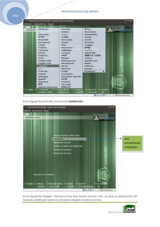 INSTALACION DE SUSE SERVER
Suse server
2013.
En la siguiente pantalla marcamos Instalación.
En la siguiente imagen, tampoco hay que hacer mucho más, ya que la distribución de
teclado saldrá por defecto al haber elegido el idioma antes.
Acá
encontramos
instalación
 