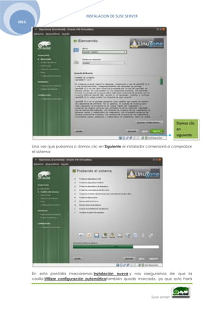 INSTALACION DE SUSE SERVER
Suse server
2013.
Una vez que pulsamos o damos clic en Siguiente el instalador comenzará a comprobar
el sistema:
En esta pantalla marcaremos Instalación nueva y nos aseguramos de que la
casilla Utilizar configuración automáticatambién quede marcada, ya que esto hará
Damos clic
en
siguiente
 