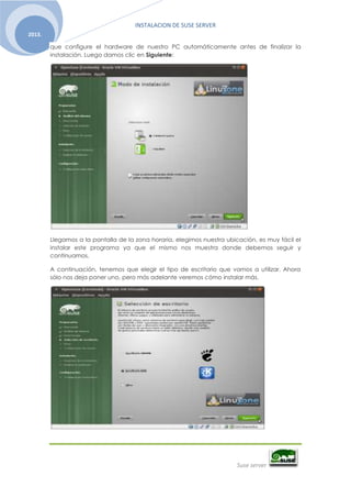 INSTALACION DE SUSE SERVER
Suse server
2013.
que configure el hardware de nuestro PC automáticamente antes de finalizar la
instalación. Luego damos clic en Siguiente:
Llegamos a la pantalla de la zona horaria, elegimos nuestra ubicación, es muy fácil el
instalar este programa ya que el mismo nos muestra donde debemos seguir y
continuamos.
A continuación, tenemos que elegir el tipo de escritorio que vamos a utilizar. Ahora
sólo nos deja poner uno, pero más adelante veremos cómo instalar más.
 