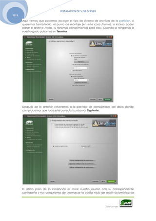 INSTALACION DE SUSE SERVER
Suse server
2013.
Aquí vemos que podemos escoger el tipo de sistema de archivos de la partición, si
queremos formatearla, el punto de montaje (en este caso /home), o incluso poder
editar el archivo /fstab, (si tenemos conocimientos para ello). Cuando lo tengamos a
nuestro gusto pulsamos en Terminar.
Después de lo anterior volveremos a la pantalla de particionado del disco donde
comprobamos que todo esté correcto y pulsamos Siguiente.
El último paso de la instalación es crear nuestro usuario con su correspondiente
contraseña y nos aseguramos de desmarcar la casilla inicio de sesión automático ya
 