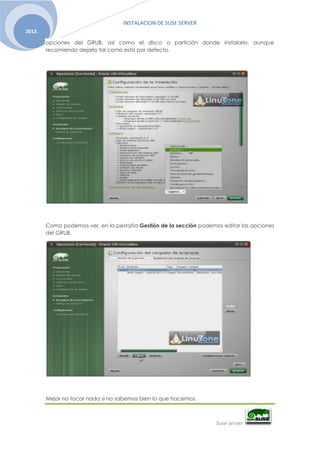 INSTALACION DE SUSE SERVER
Suse server
2013.
opciones del GRUB, así como el disco o partición donde instalarlo, aunque
recomiendo dejarlo tal como está por defecto.
Como podemos ver, en la pestaña Gestión de la sección podemos editar las opciones
del GRUB.
Mejor no tocar nada si no sabemos bien lo que hacemos.
 