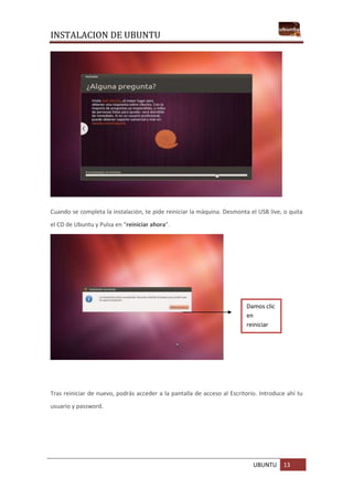 INSTALACION DE UBUNTU
UBUNTU 13
Cuando se completa la instalación, te pide reiniciar la máquina. Desmonta el USB live, o quita
el CD de Ubuntu y Pulsa en “reiniciar ahora”.
Tras reiniciar de nuevo, podrás acceder a la pantalla de acceso al Escritorio. Introduce ahí tu
usuario y password.
Damos clic
en
reiniciar
ahora.
 