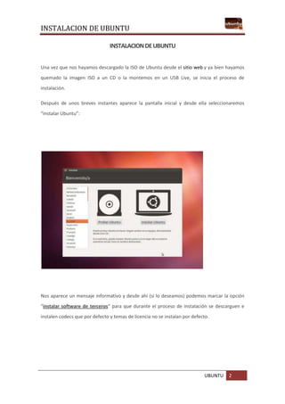 INSTALACION DE UBUNTU
UBUNTU 2
INSTALACIONDEUBUNTU
Una vez que nos hayamos descargado la ISO de Ubuntu desde el sitio web y ya bien hayamos
quemado la imagen ISO a un CD o la montemos en un USB Live, se inicia el proceso de
instalación.
Después de unos breves instantes aparece la pantalla inicial y desde ella seleccionaremos
“instalar Ubuntu”:
Nos aparece un mensaje informativo y desde ahí (si lo deseamos) podemos marcar la opción
“instalar software de terceros” para que durante el proceso de instalación se descarguen e
instalen codecs que por defecto y temas de licencia no se instalan por defecto.
 