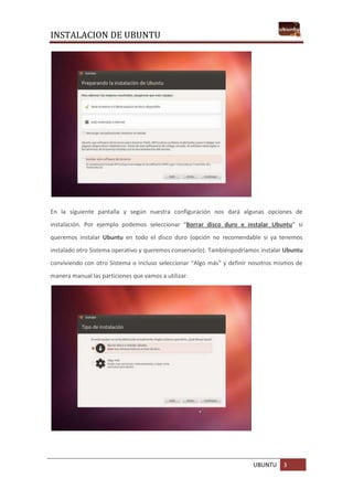 INSTALACION DE UBUNTU
UBUNTU 3
En la siguiente pantalla y según nuestra configuración nos dará algunas opciones de
instalación. Por ejemplo podemos seleccionar “Borrar disco duro e instalar Ubuntu” si
queremos instalar Ubuntu en todo el disco duro (opción no recomendable si ya tenemos
instalado otro Sistema operativo y queremos conservarlo). Tambiénpodríamos instalar Ubuntu
conviviendo con otro Sistema o incluso seleccionar “Algo más” y definir nosotros mismos de
manera manual las particiones que vamos a utilizar.
 