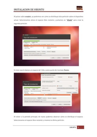 INSTALACION DE UBUNTU
UBUNTU 5
Al pulsar sobre aceptar, ya podremos ver como se distribuye ésta partición sobre el dispositivo
actual. Seleccionamos ahora el espacio libre restante y pulsamos en “Añadir” para crear la
segunda partición.
En éste caso le damos un espacio de 5 Gb y como punto de montaje /home.
Al volver a la pantalla principal, de nuevo podemos observar cómo se distribuye el espacio.
Seleccionamos el espacio libre restante y creamos la última partición.
 