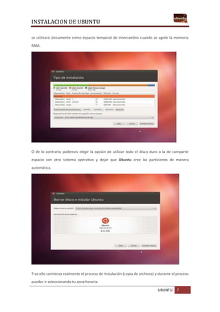 INSTALACION DE UBUNTU
UBUNTU 7
se utilizará únicamente como espacio temporal de intercambio cuando se agote la memoria
RAM.
O de lo contrario podemos elegir la opción de utilizar todo el disco duro o la de compartir
espacio con otro sistema operativo y dejar que Ubuntu cree las particiones de manera
automática.
Tras ello comienza realmente el proceso de instalación (copia de archivos) y durante el proceso
puedes ir seleccionando tu zona horaria.
 