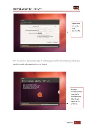 INSTALACION DE UBUNTU
UBUNTU 9
Tras ello, continúa el proceso de copia de archivos y se muestran una serie de diapositivas que
van informando sobre características de Ubuntu.
Ingresamos
el nombre y
una
contraseña.
En estos
momentos nos
muestra la
bienvenida de
Ubuntu y la
carga de los
archivos.
 