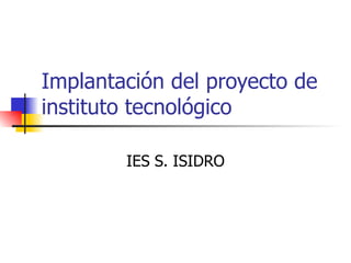 Implantación del proyecto de
instituto tecnológico

        IES S. ISIDRO
 