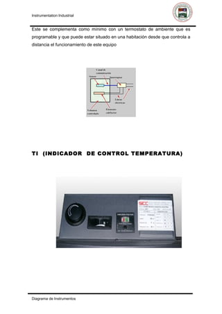Instrumentation Industrial


Este se complementa como mínimo con un termostato de ambiente que es
programable y que puede estar situado en una habitación desde que controla a
distancia el funcionamiento de este equipo




TI (INDICADOR DE CONTROL TEMPERATURA)




Diagrama de Instrumentos
 